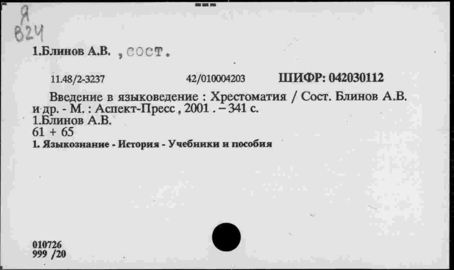 ﻿я
ЬБлинов А.В. , С О С Т.
11.48/2-3237	42/010004203 ШИФР: 042030112
Введение в языковедение : Хрестоматия / Сост. Блинов А.В. и др. - М.: Аспект-Пресс, 2001. - 341 с.
1.Блинов А.В.
61 + 65
1. Языкознание - История - Учебники и пособия
010726
999 /20